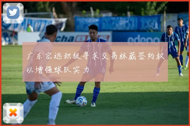 广东宏远积极寻求交易林葳签约权以增强球队实力