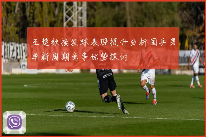 王楚钦接发球表现提升分析国乒男单新周期竞争优势探讨