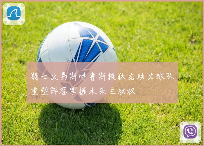 骑士交易斯特鲁斯换狄龙助力球队重塑阵容掌握未来主动权