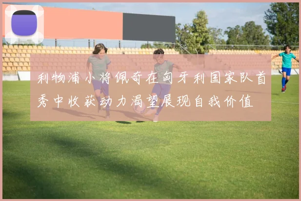 利物浦小将佩奇在匈牙利国家队首秀中收获动力渴望展现自我价值