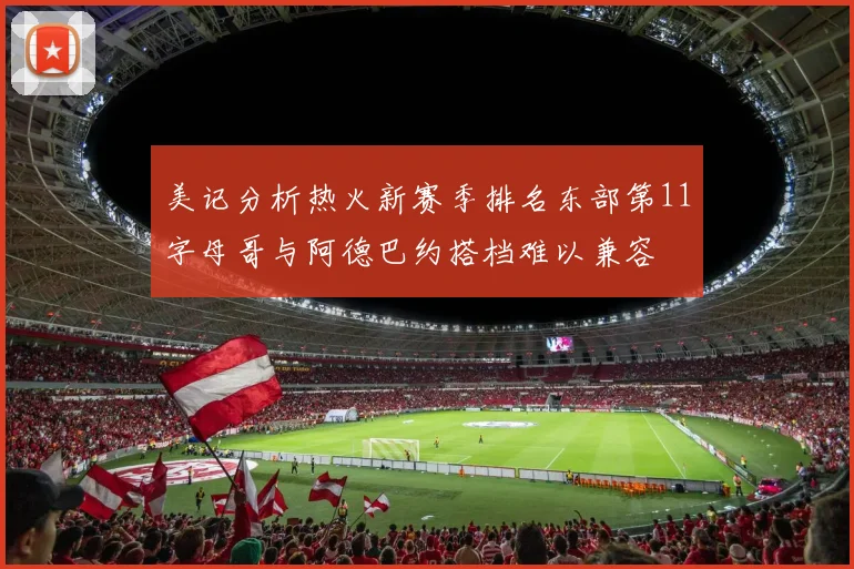 美记分析热火新赛季排名东部第11字母哥与阿德巴约搭档难以兼容
